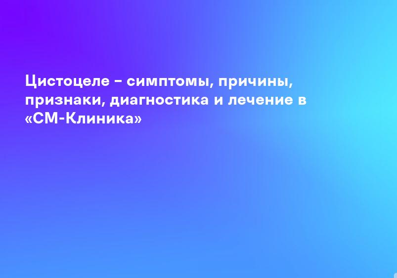 Цистоцеле – симптомы, причины, признаки, диагностика и лечение в «СМ-Клиника»