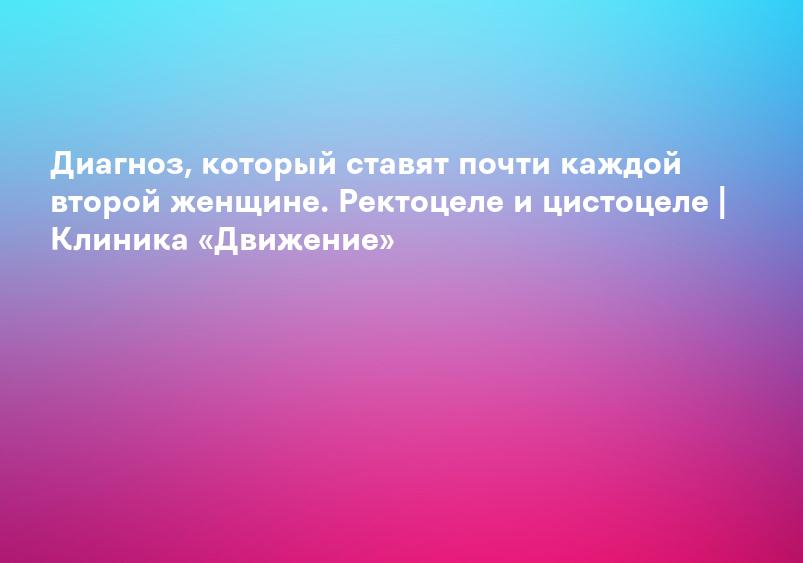 Диагноз, который ставят почти каждой второй женщине. Ректоцеле и цистоцеле | Клиника «Движение»