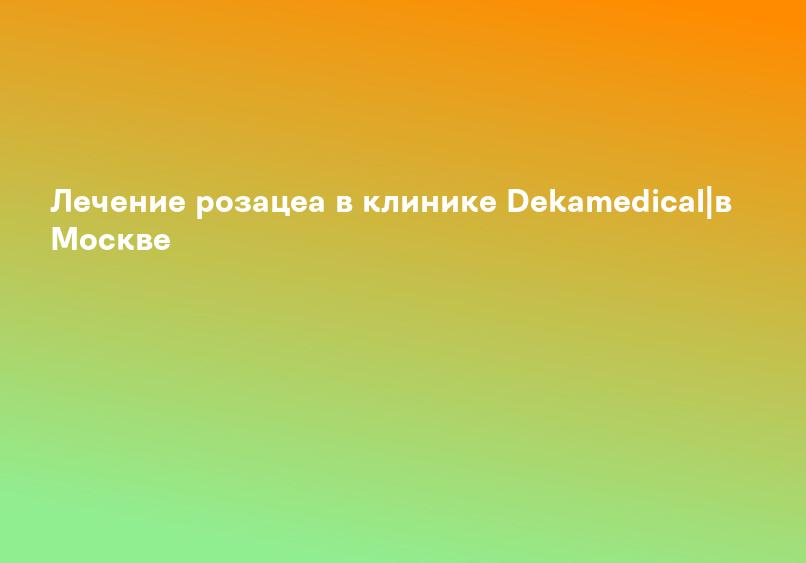 Лечение розацеа в клинике Dekamedical|в Москве