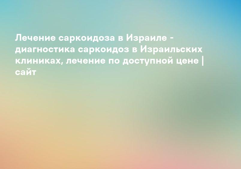 Лечение саркоидоза в Израиле - диагностика саркоидоз в Израильских клиниках, лечение по доступной цене | сайт