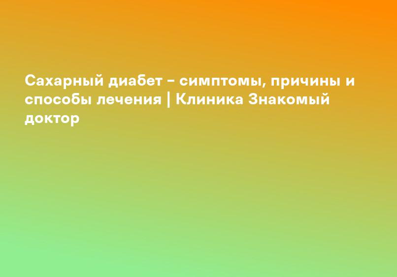 Сахарный диабет – симптомы, причины и способы лечения | Клиника Знакомый доктор