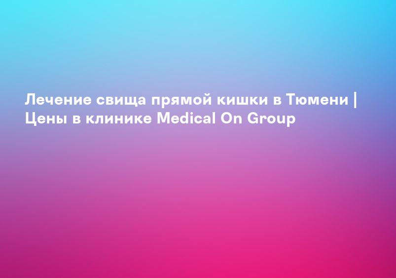 Лечение свища прямой кишки в Тюмени | Цены в клинике Medical On Group