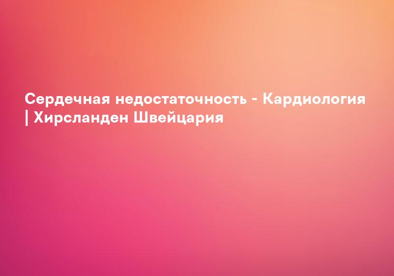 Сердечная недостаточность - Кардиология | Хирсланден Швейцария