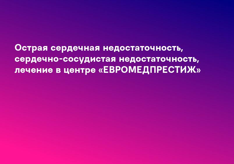 Острая сердечная недостаточность, сердечно-сосудистая недостаточность, лечение в центре «ЕВРОМЕДПРЕСТИЖ»