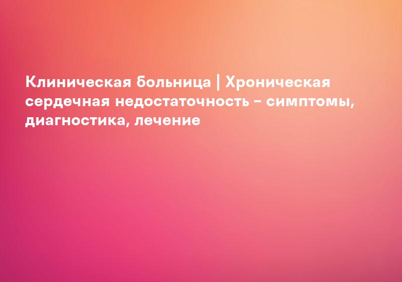 Клиническая больница | Хроническая сердечная недостаточность – симптомы, диагностика, лечение