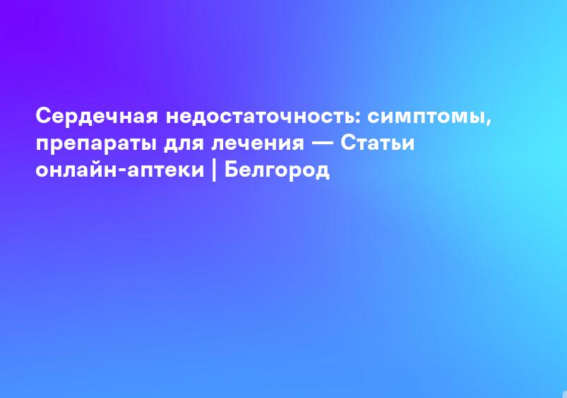 Сердечная недостаточность: симптомы, препараты для лечения — Статьи онлайн-аптеки | Белгород