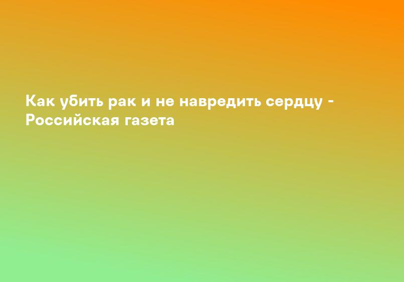 Как убить рак и не навредить сердцу - Российская газета