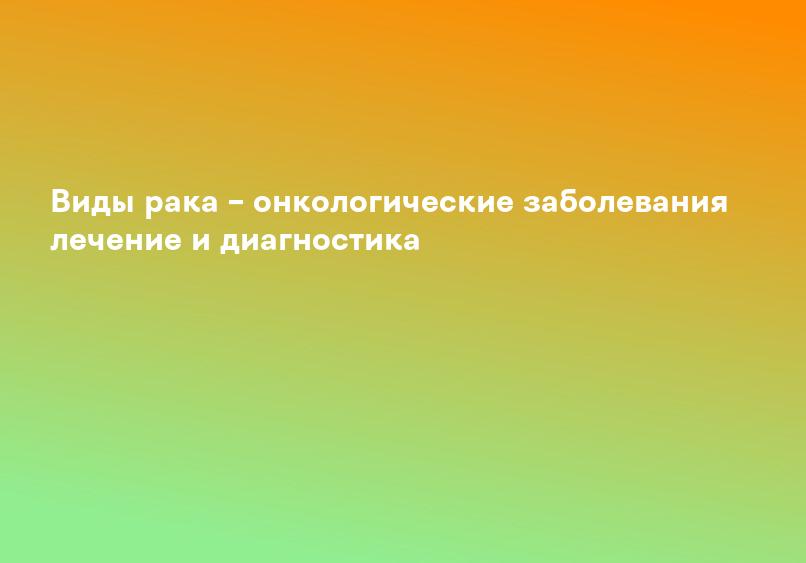 Виды рака – онкологические заболевания лечение и диагностика