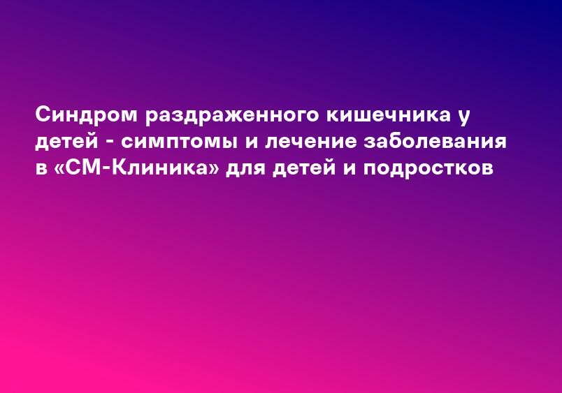 Синдром раздраженного кишечника у детей - симптомы и лечение заболевания в «СМ-Клиника» для детей и подростков