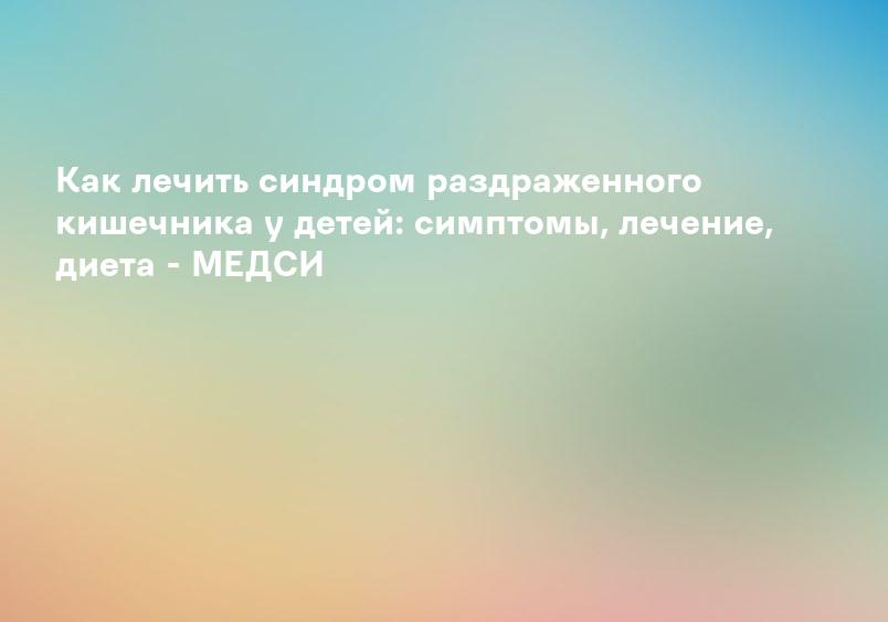 Как лечить синдром раздраженного кишечника у детей: симптомы, лечение, диета - МЕДСИ