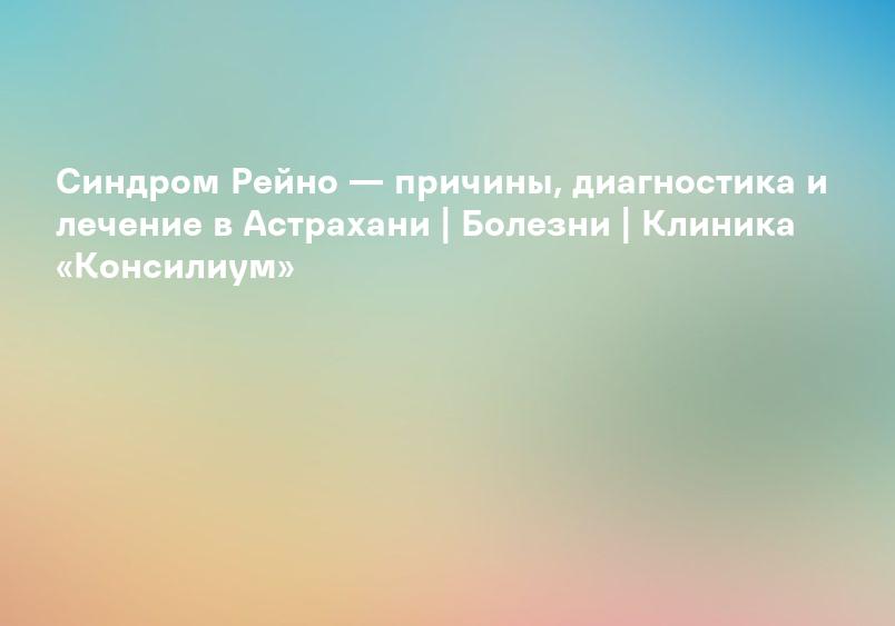 Синдром Рейно — причины, диагностика и лечение в Астрахани | Болезни | Клиника «Консилиум»