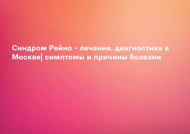 Синдром Рейно - лечение, диагностика в Москве| симптомы и причины болезни