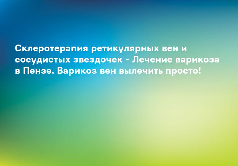 Склеротерапия ретикулярных вен и сосудистых звездочек - Лечение варикоза в Пензе. Варикоз вен вылечить просто!