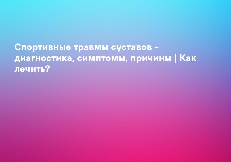 Спортивные травмы суставов - диагностика, симптомы, причины | Как лечить?