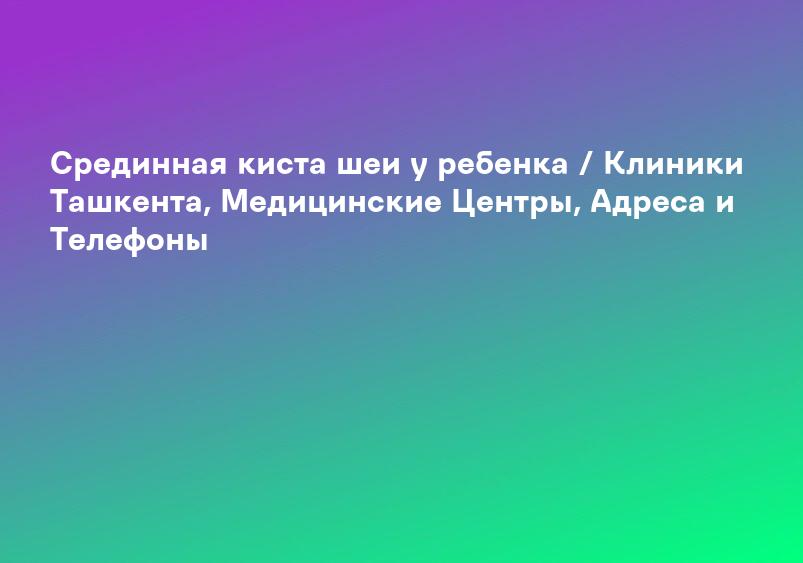 Срединная киста шеи у ребенка / Клиники Ташкента, Медицинские Центры, Адреса и Телефоны