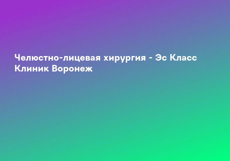 Челюстно-лицевая хирургия - Эс Класс Клиник Воронеж